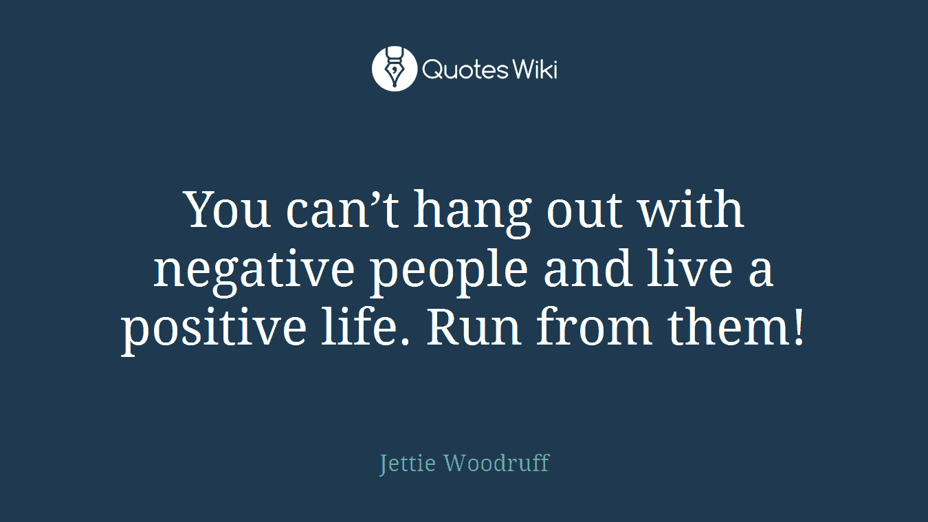 You can’t hang out with negative people and live a positive life. Run from them!