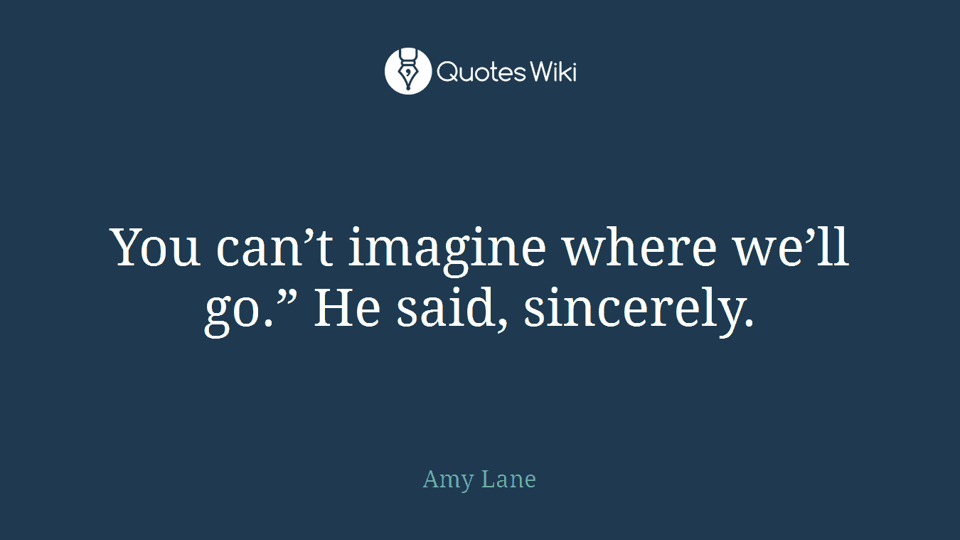 You can’t imagine where we’ll go.” He said, sincerely.