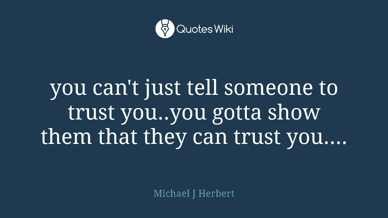 you can't just tell someone to trust you..you gotta show them that they can trust you....