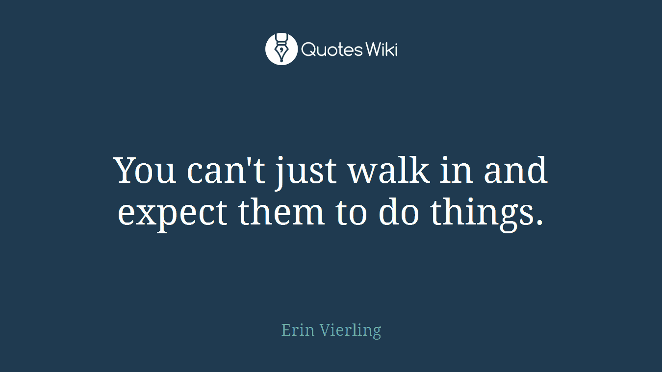 You can't just walk in and expect them to do things.