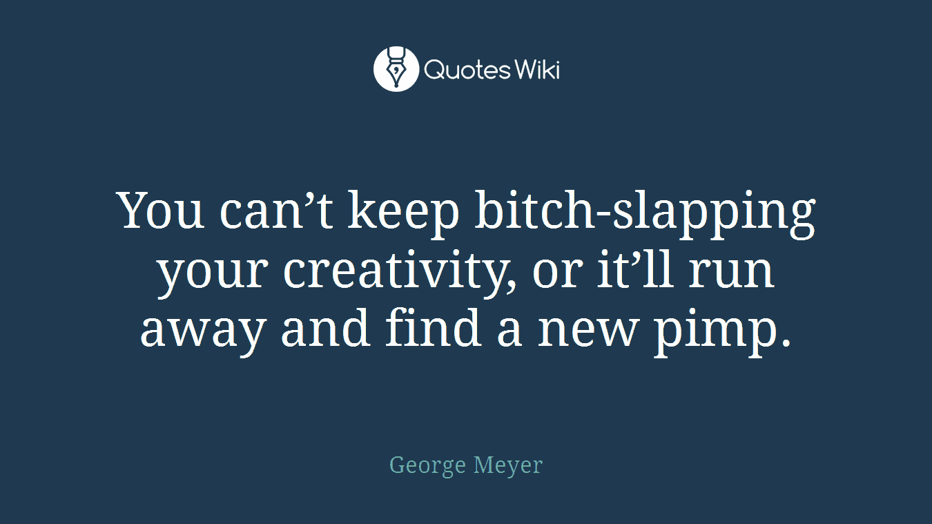 You can’t keep bitch-slapping your creativity, or it’ll run away and find a new pimp.