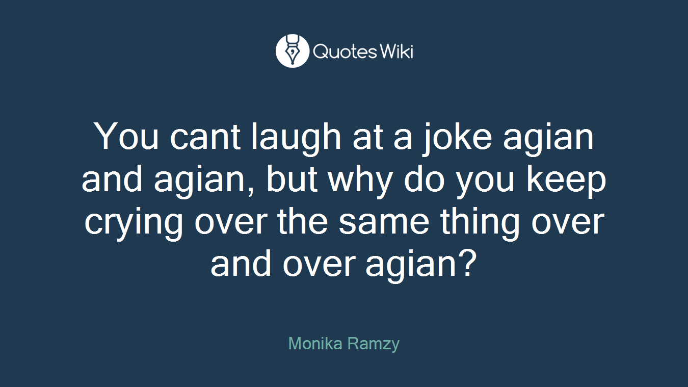 You cant laugh at a joke agian and agian, but why do you keep crying over the same thing over and over agian?