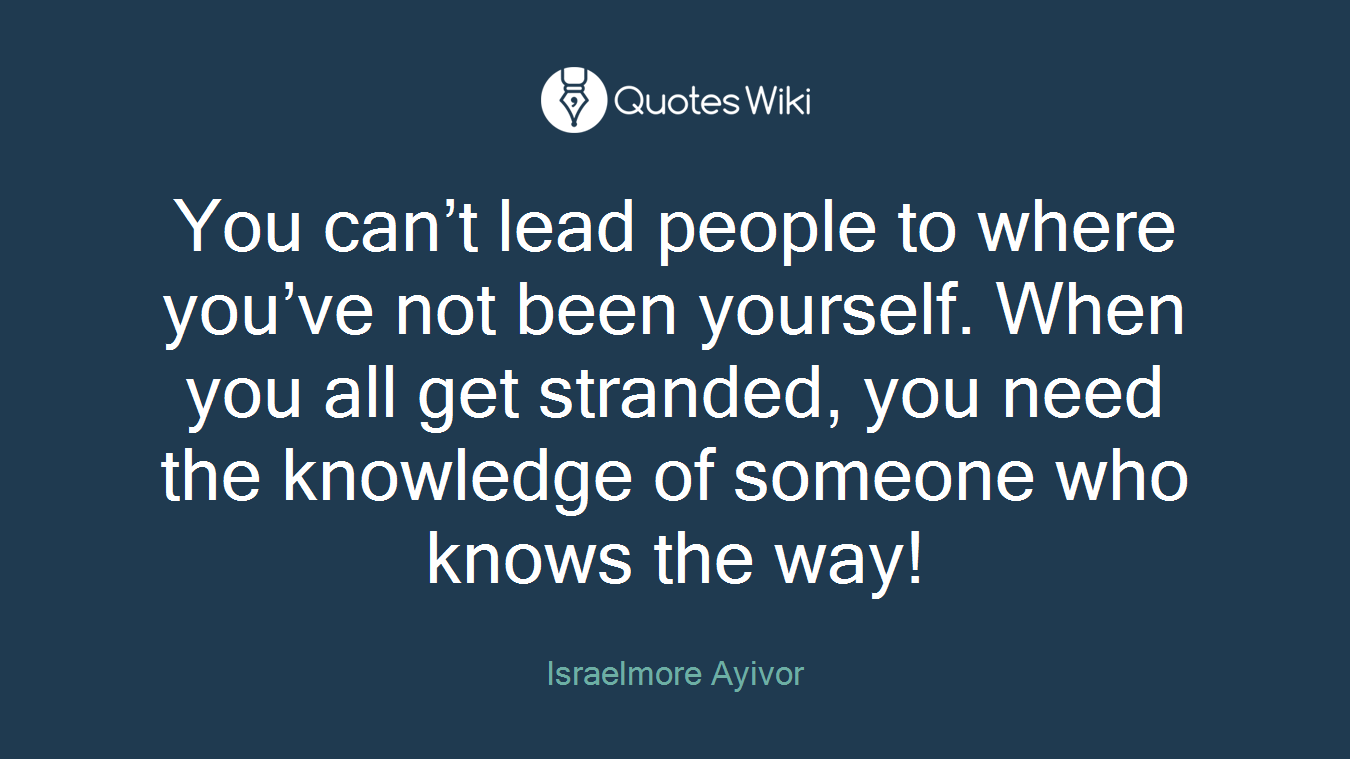 You can’t lead people to where you’ve not been yourself. When you all get stranded, you need the knowledge of someone who knows the way!