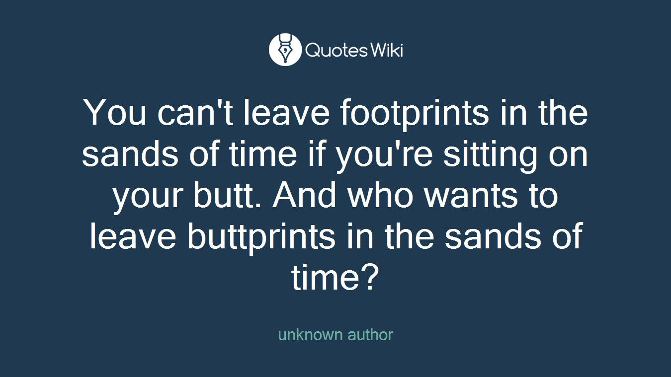 You can't leave footprints in the sands of time if you're sitting on your butt. And who wants to leave buttprints in the sands of time?