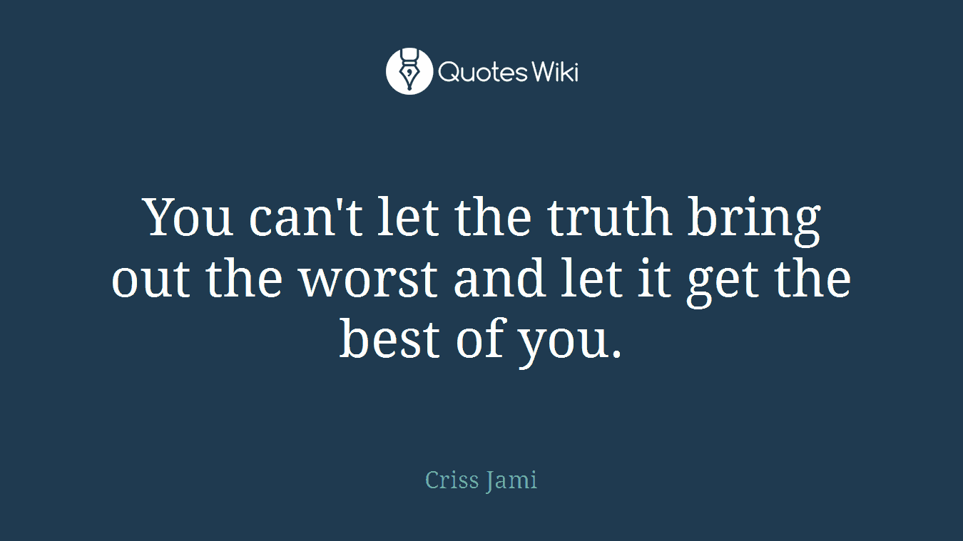 You can't let the truth bring out the worst and let it get the best of you.
