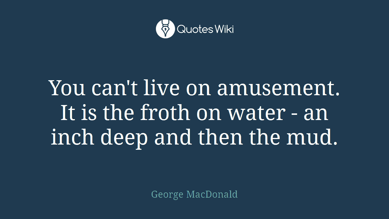 You can't live on amusement. It is the froth on water - an inch deep and then the mud.