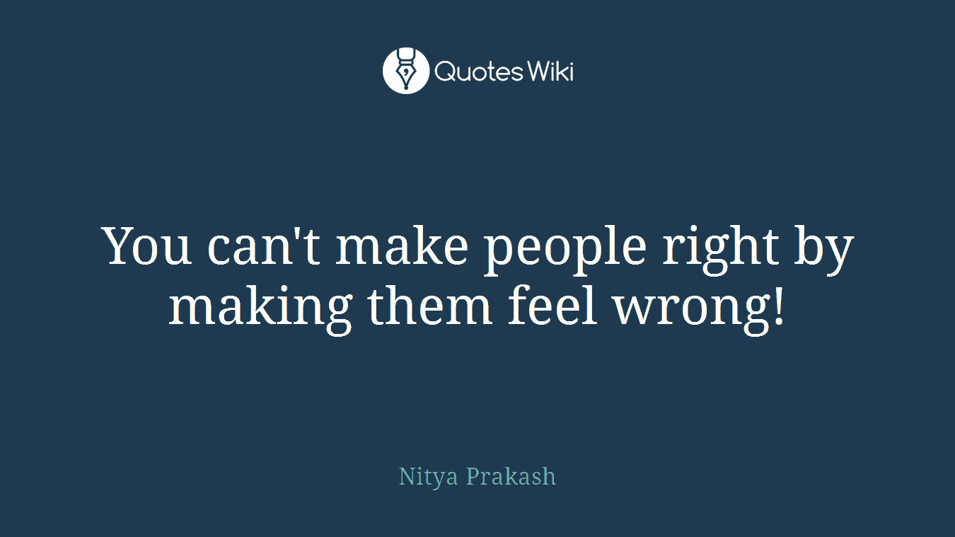 You can't make people right by making them feel wrong!