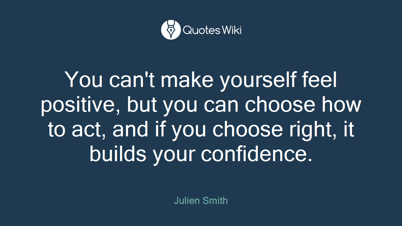 You can't make yourself feel positive, but you can choose how to act, and if you choose right, it builds your confidence.