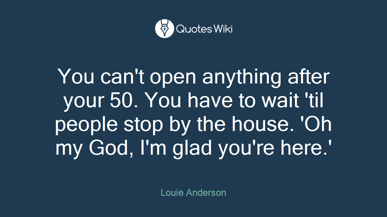 You can't open anything after your 50. You have to wait 'til people stop by the house. 'Oh my God, I'm glad you're here.'