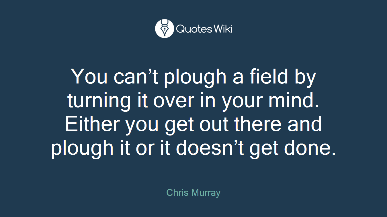 You can’t plough a field by turning it over in your mind. Either you get out there and plough it or it doesn’t get done.