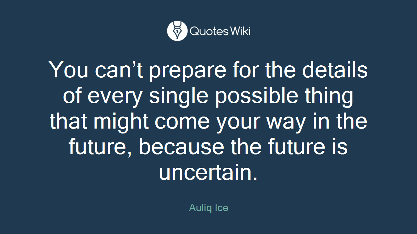 You can’t prepare for the details of every single possible thing that might come your way in the future, because the future is uncertain.