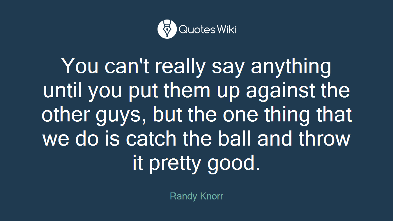 You can't really say anything until you put them up against the other guys, but the one thing that we do is catch the ball and throw it pretty good.