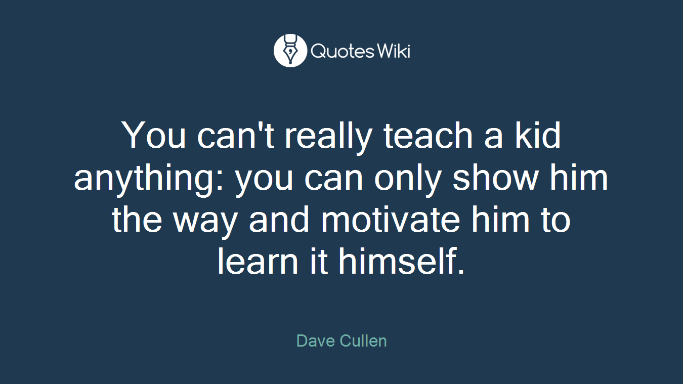 You can't really teach a kid anything: you can only show him the way and motivate him to learn it himself.