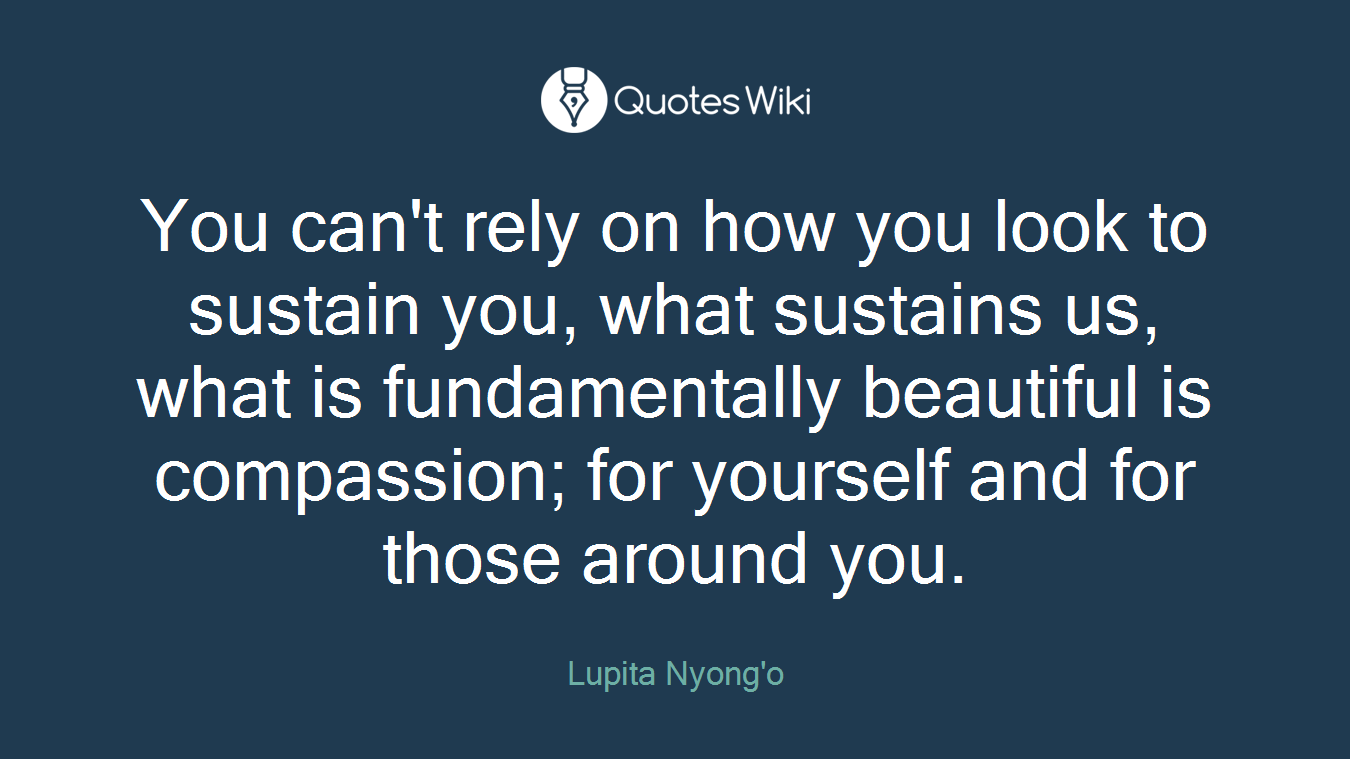 You can't rely on how you look to sustain you, what sustains us, what is fundamentally beautiful is compassion; for yourself and for those around you.