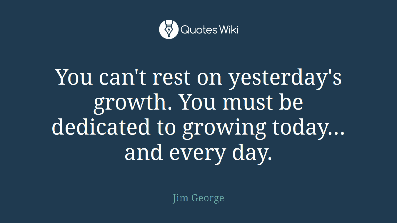 You can't rest on yesterday's growth. You must be dedicated to growing today... and every day.