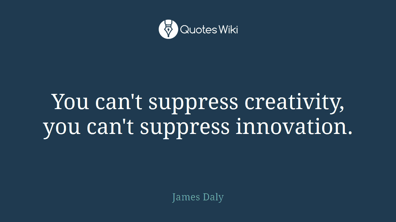 You can't suppress creativity, you can't suppress innovation.