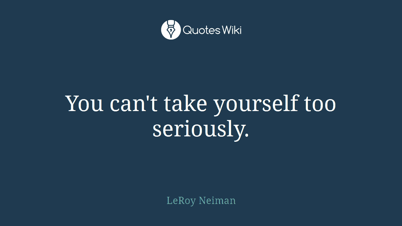You can't take yourself too seriously.