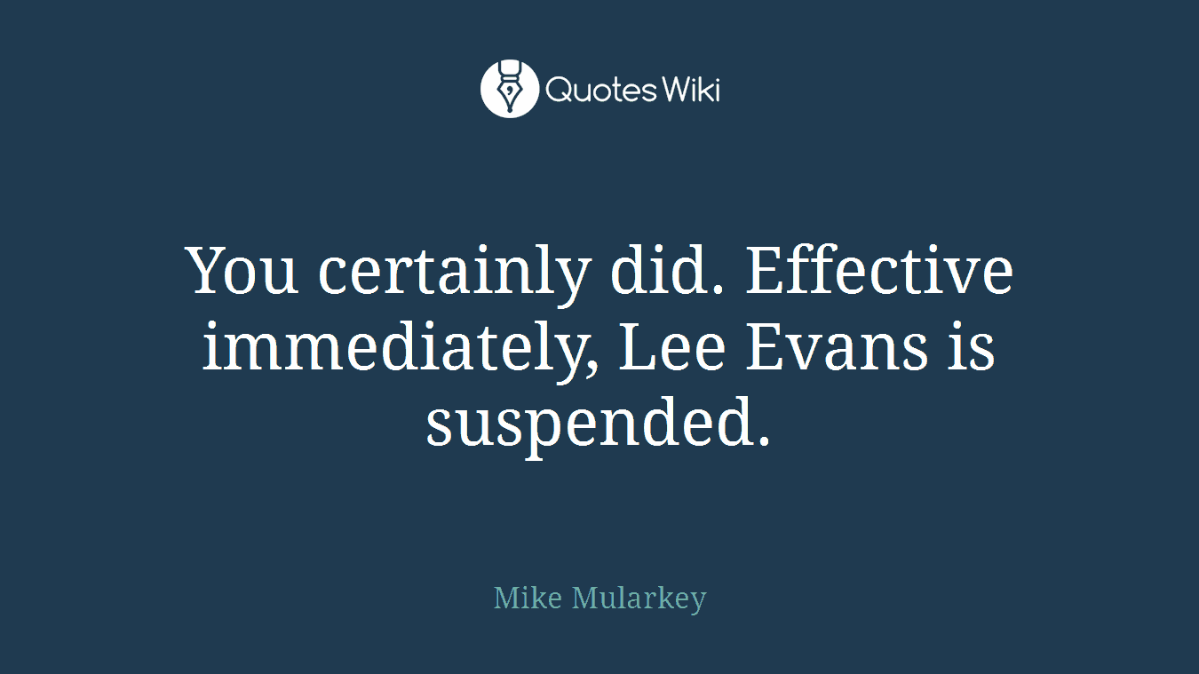 You certainly did. Effective immediately, Lee Evans is suspended.