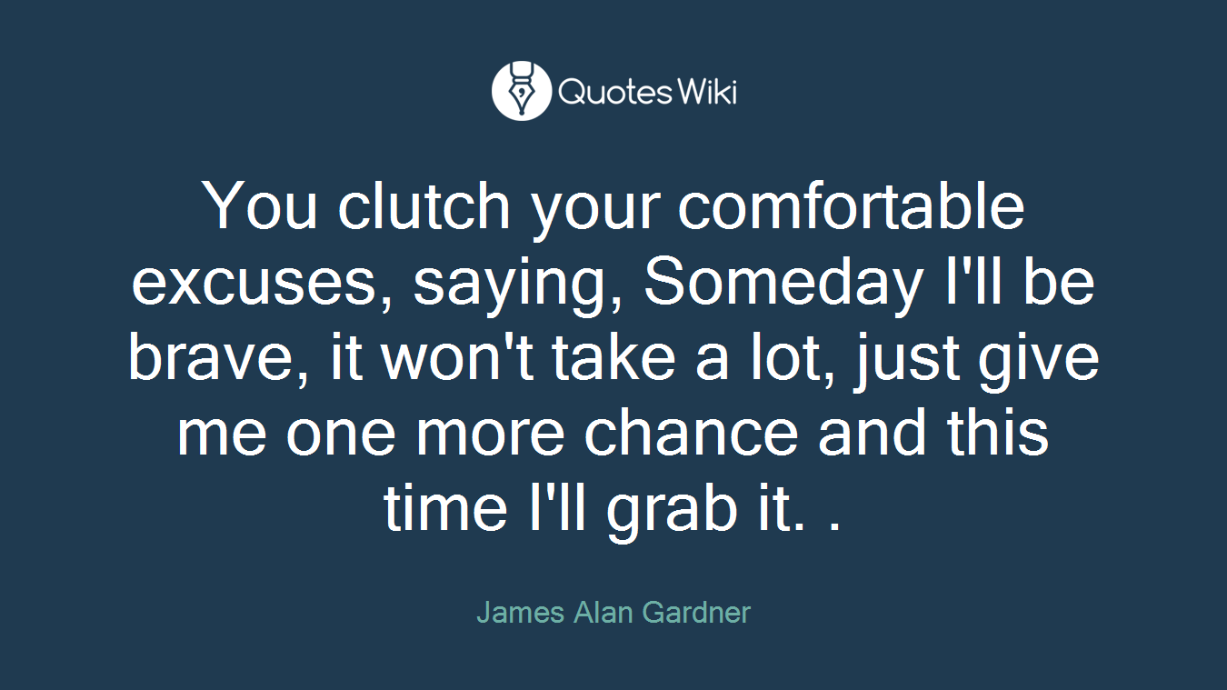 You clutch your comfortable excuses, saying, Someday I'll be brave, it won't take a lot, just give me one more chance and this time I'll grab it. .