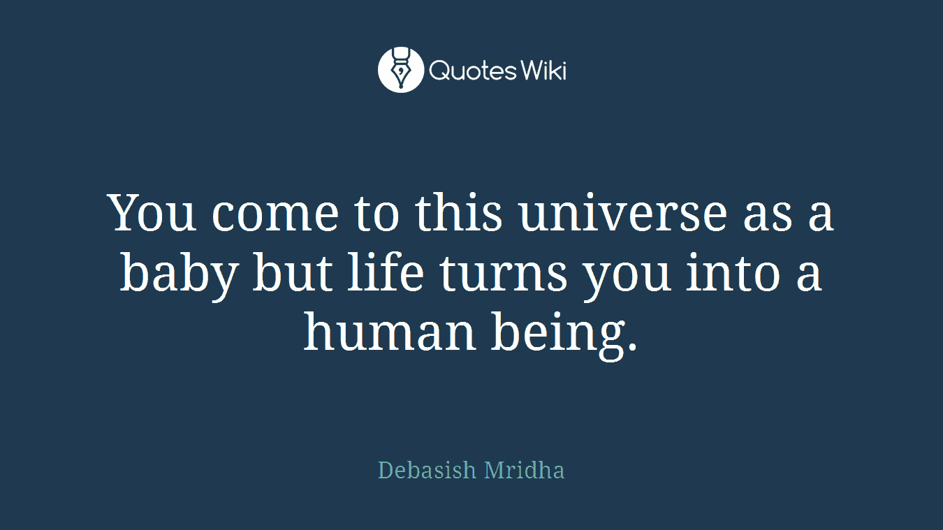 You come to this universe as a baby but life turns you into a human being.