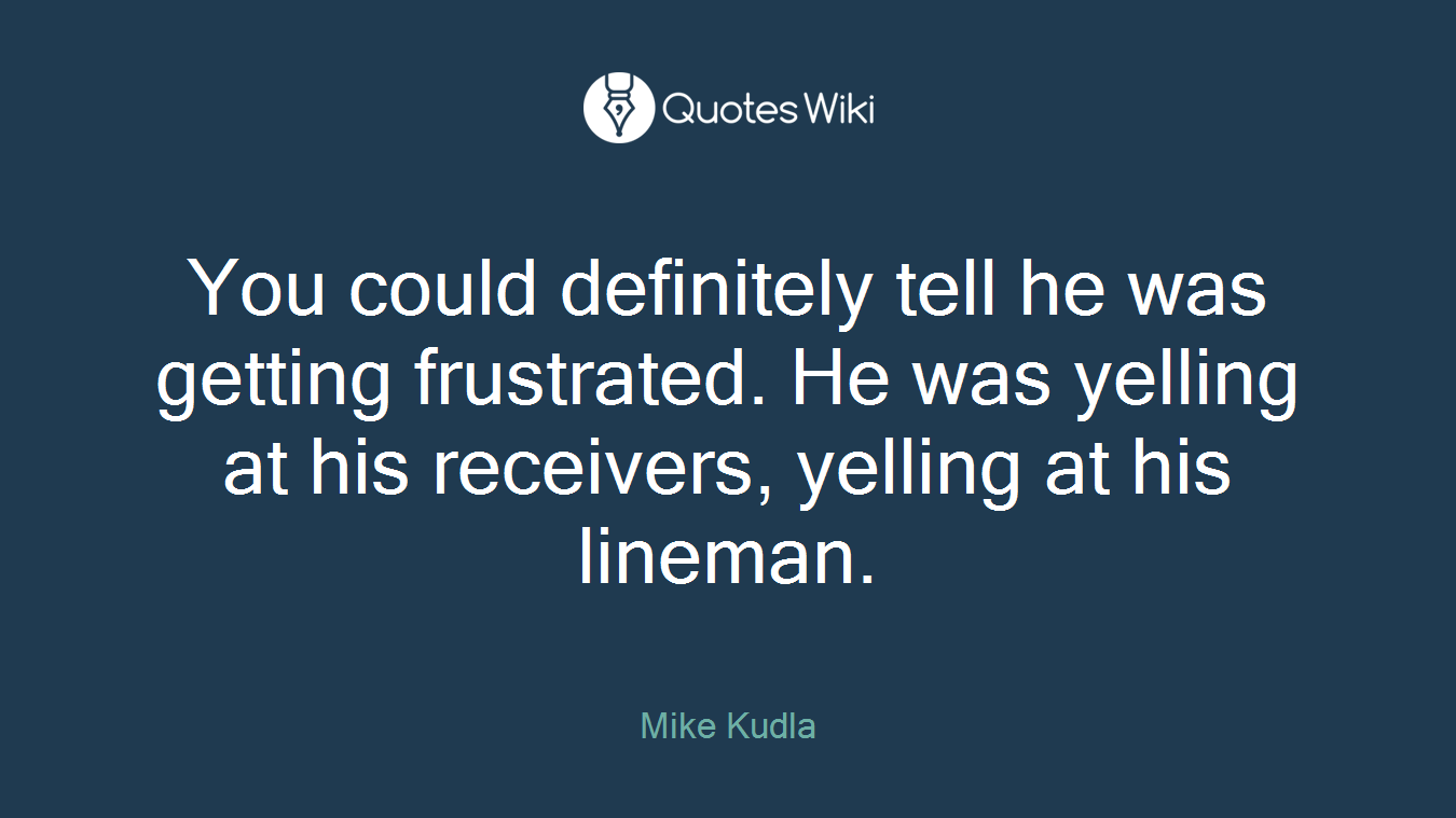You could definitely tell he was getting frustrated. He was yelling at his receivers, yelling at his lineman.