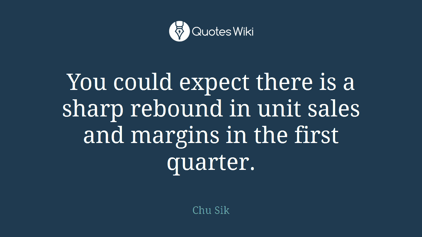 You could expect there is a sharp rebound in unit sales and margins in the first quarter.