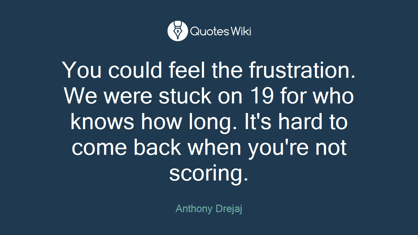 You could feel the frustration. We were stuck on 19 for who knows how long. It's hard to come back when you're not scoring.