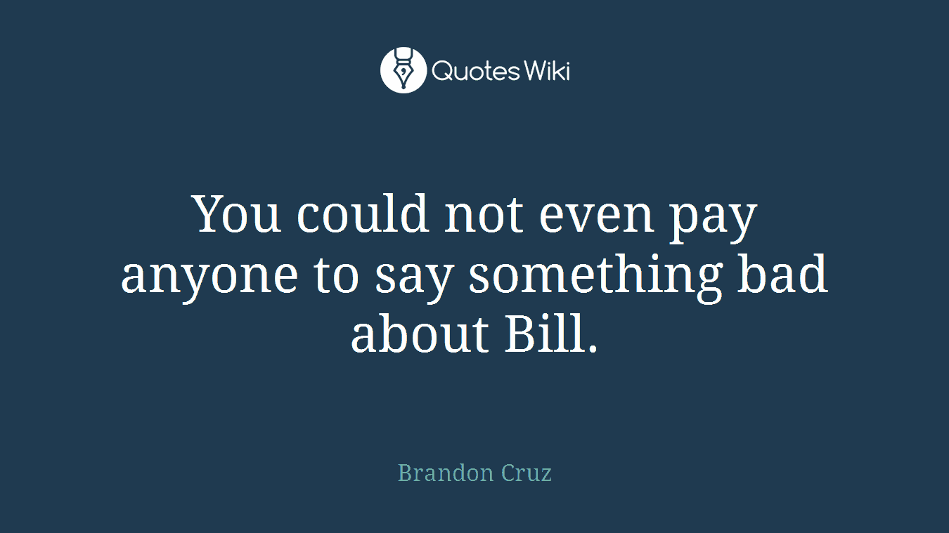 You could not even pay anyone to say something bad about Bill.