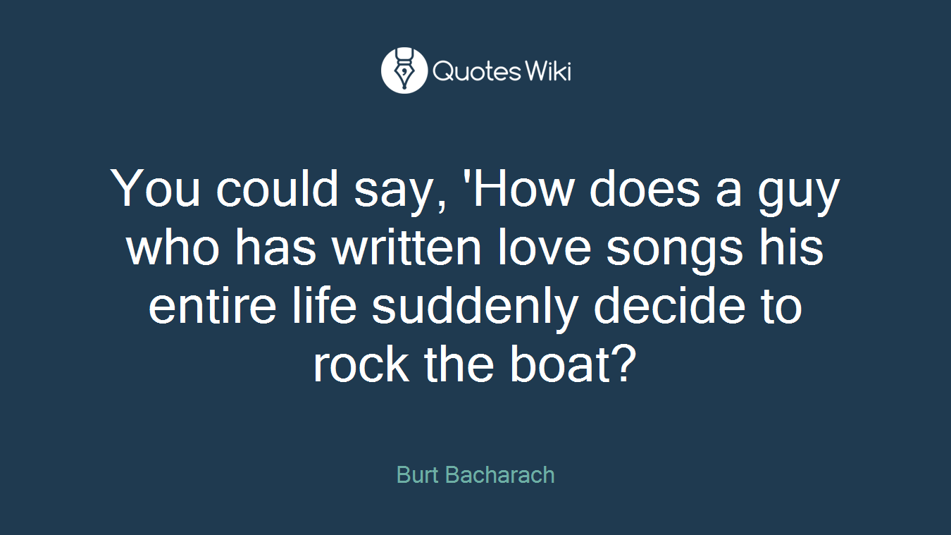 You could say, 'How does a guy who has written love songs his entire life suddenly decide to rock the boat?