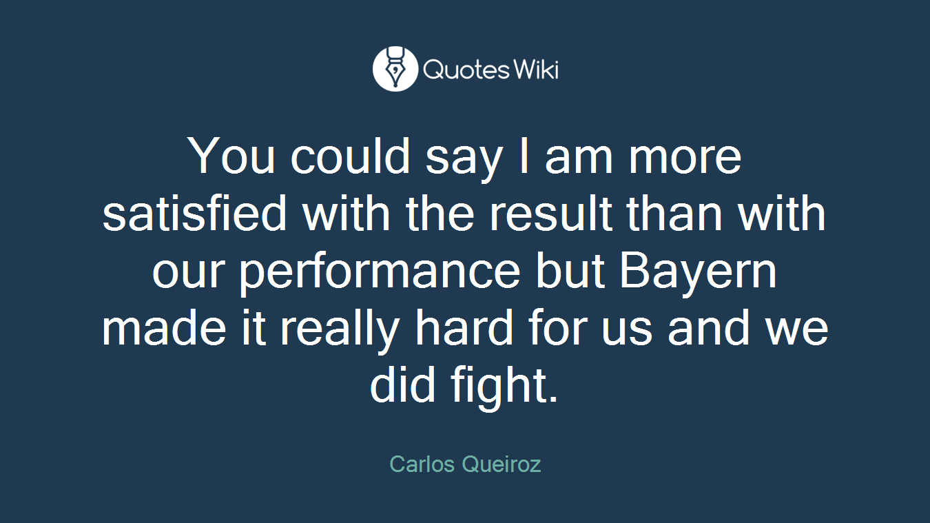 You could say I am more satisfied with the result than with our performance but Bayern made it really hard for us and we did fight.