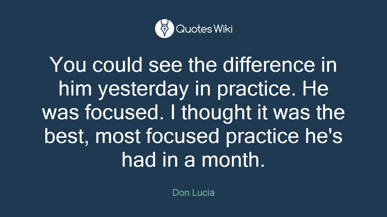You could see the difference in him yesterday in practice. He was focused. I thought it was the best, most focused practice he's had in a month.