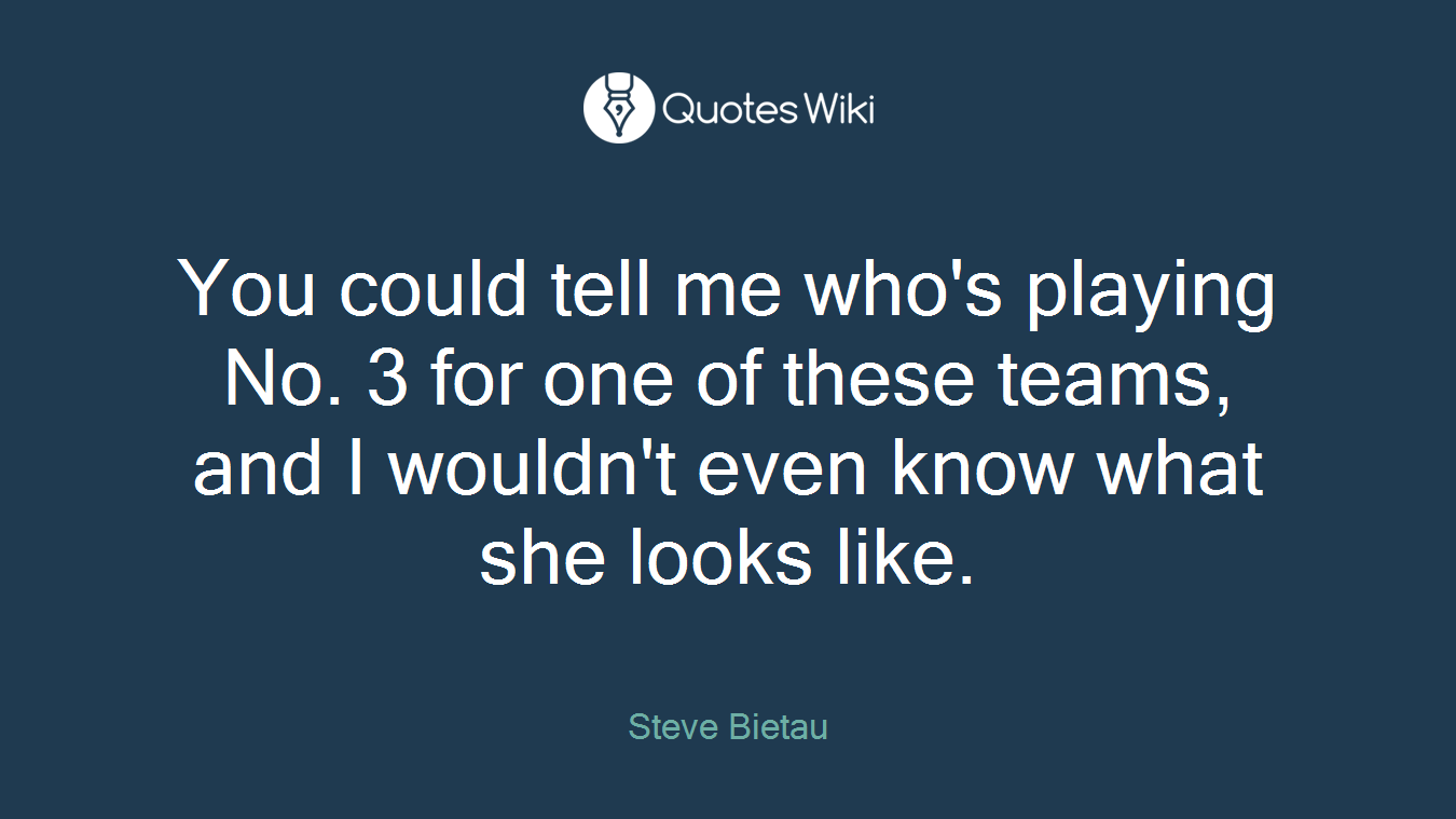 You could tell me who's playing No. 3 for one of these teams, and I wouldn't even know what she looks like.