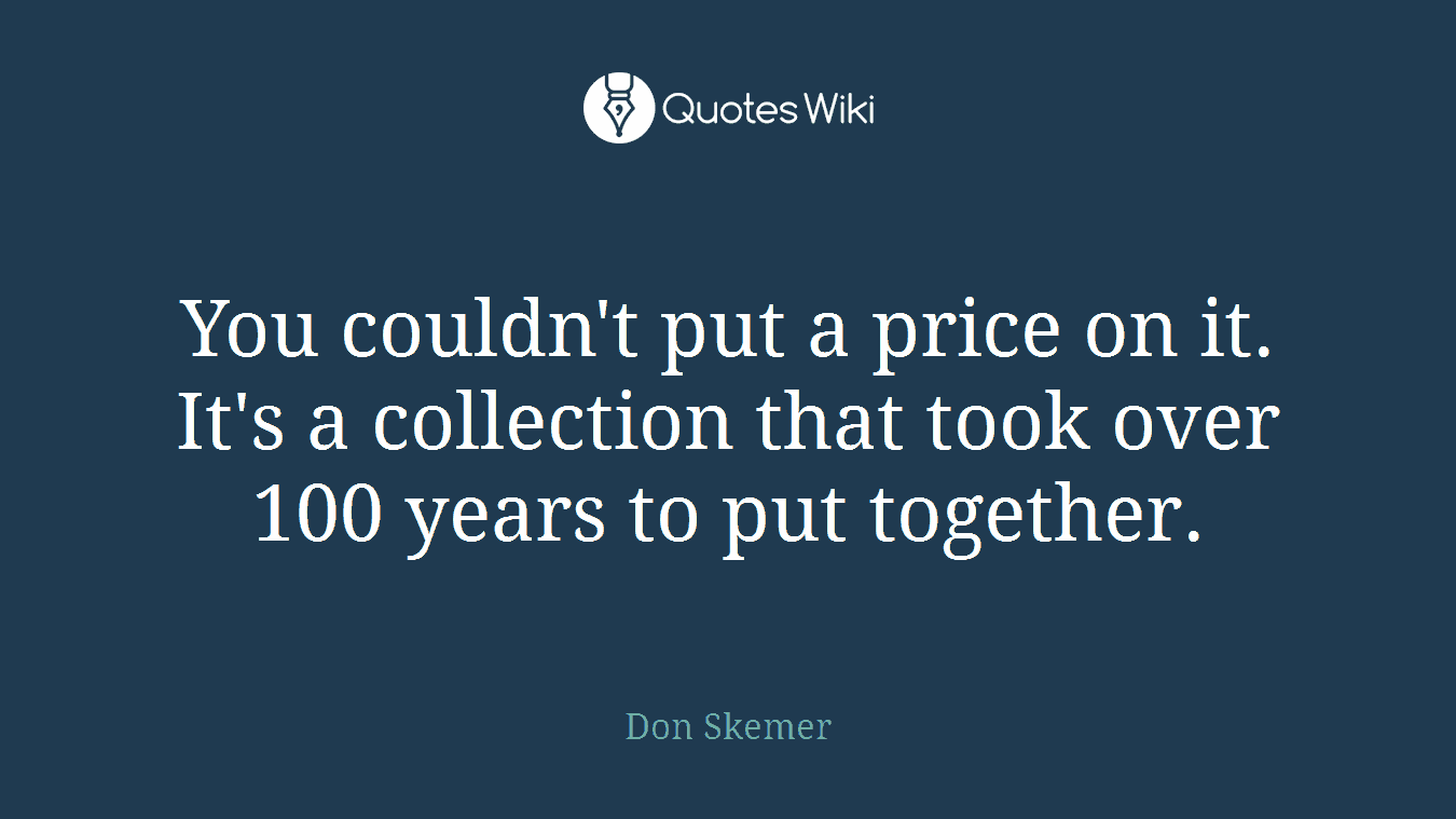 You couldn't put a price on it. It's a collection that took over 100 years to put together.
