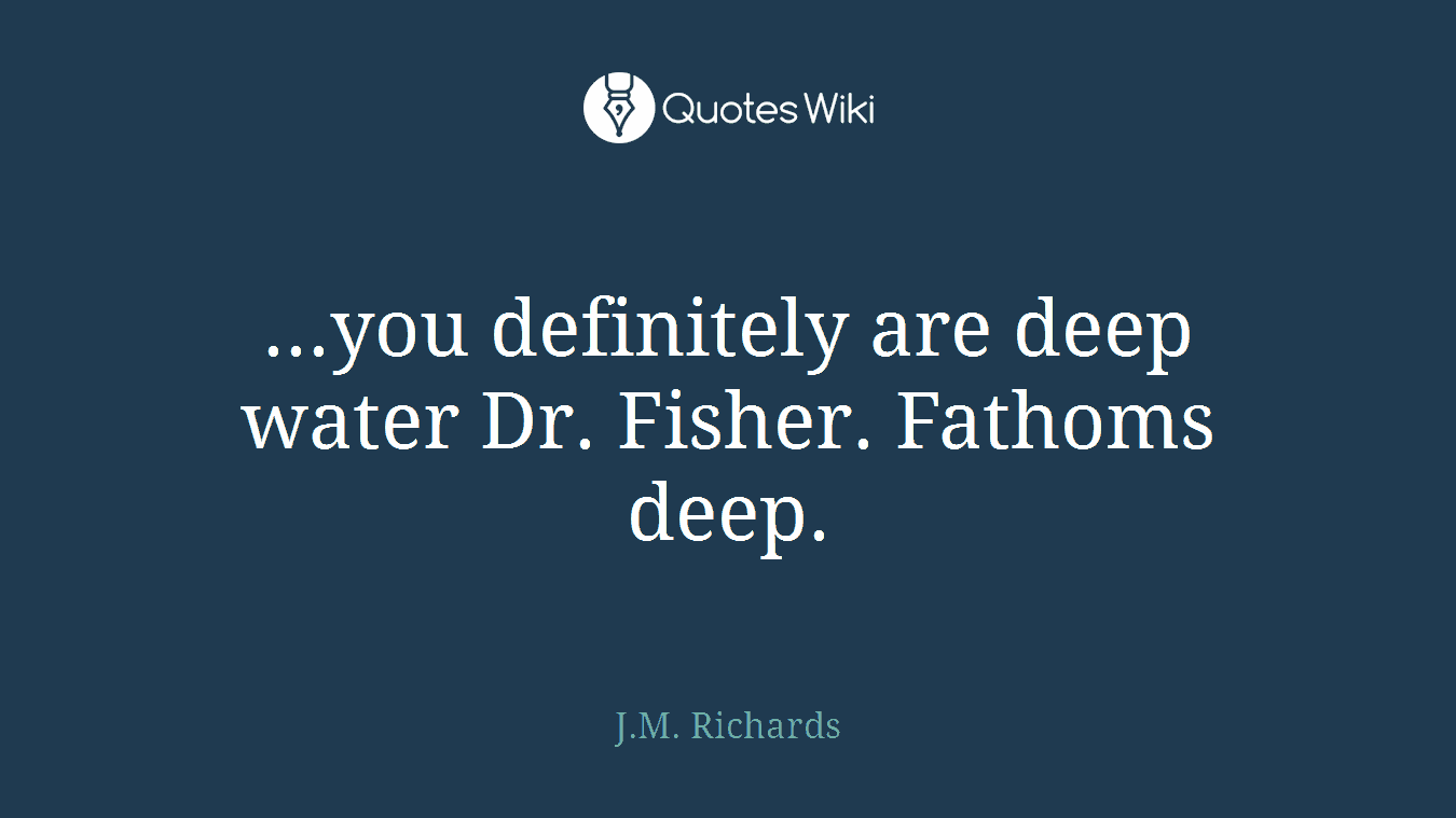 ...you definitely are deep water Dr. Fisher. Fathoms deep.