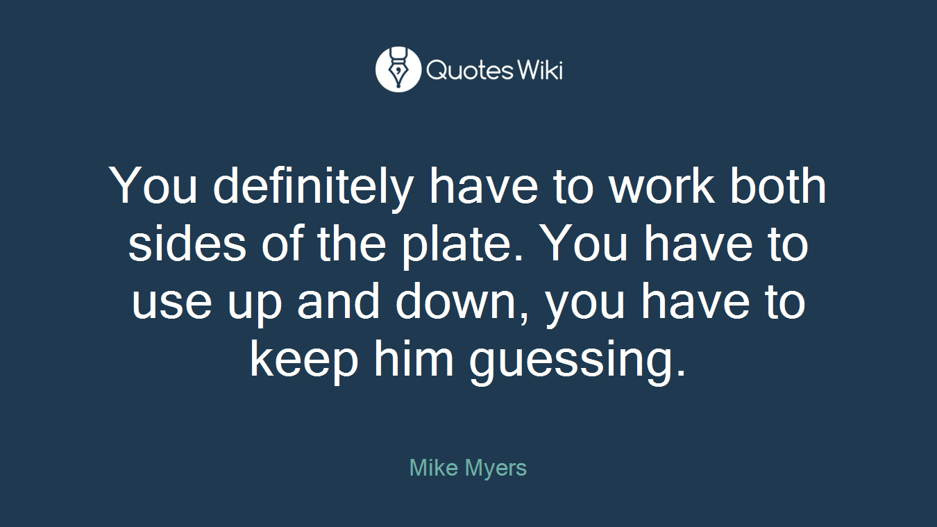 You definitely have to work both sides of the plate. You have to use up and down, you have to keep him guessing.