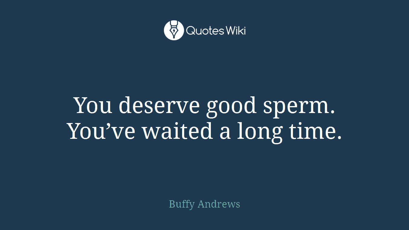 You deserve good sperm. You’ve waited a long time.