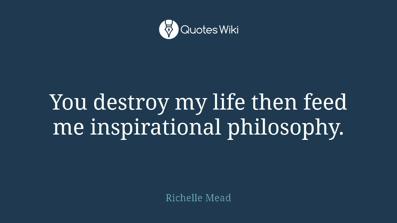You destroy my life then feed me inspirational philosophy.