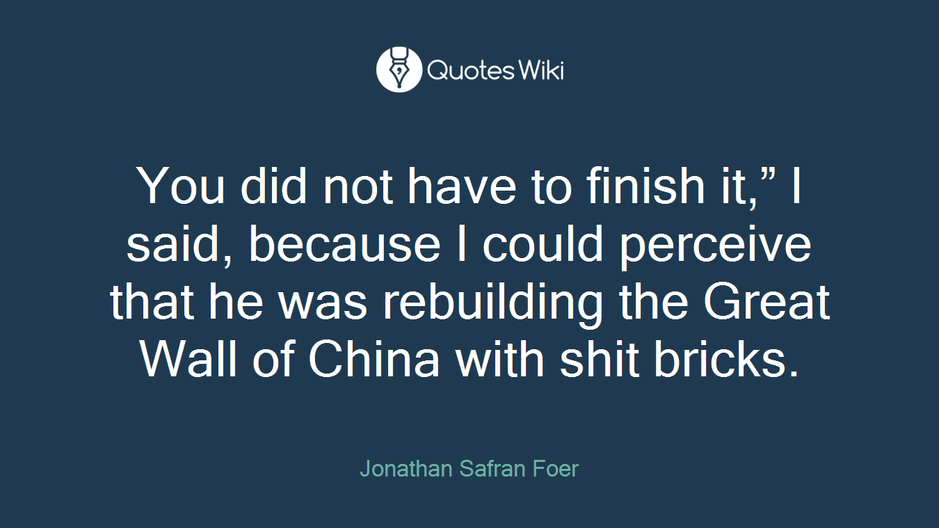 You did not have to finish it,” I said, because I could perceive that he was rebuilding the Great Wall of China with shit bricks.