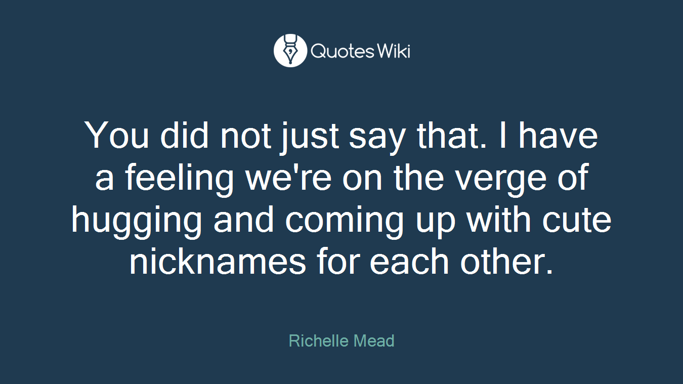 You did not just say that. I have a feeling we're on the verge of hugging and coming up with cute nicknames for each other.