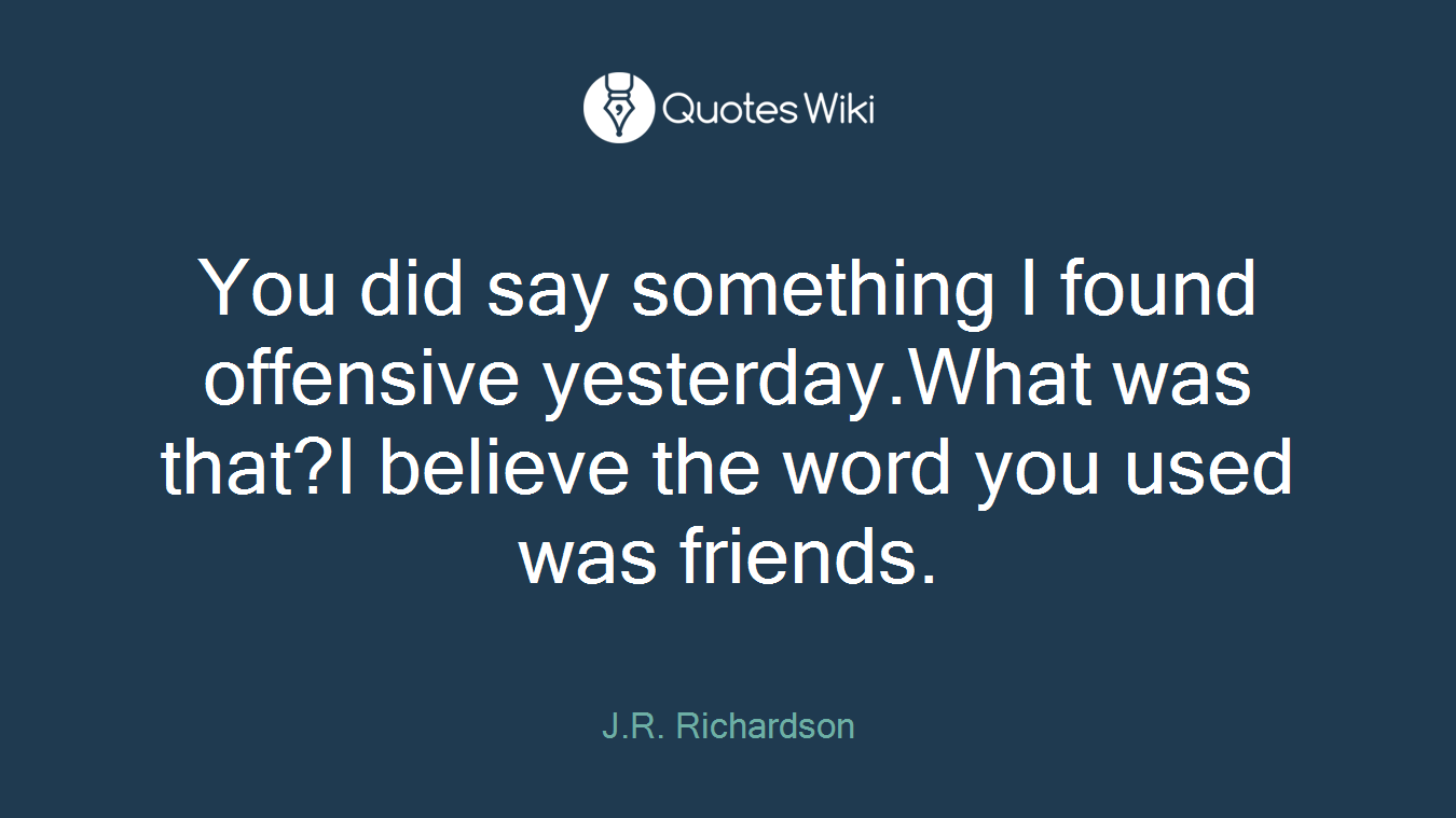 You did say something I found offensive yesterday.What was that?I believe the word you used was friends.