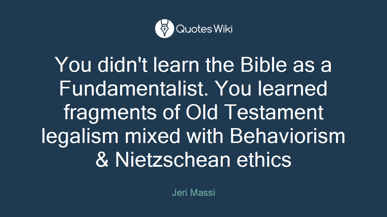 You didn't learn the Bible as a Fundamentalist. You learned fragments of Old Testament legalism mixed with Behaviorism & Nietzschean ethics