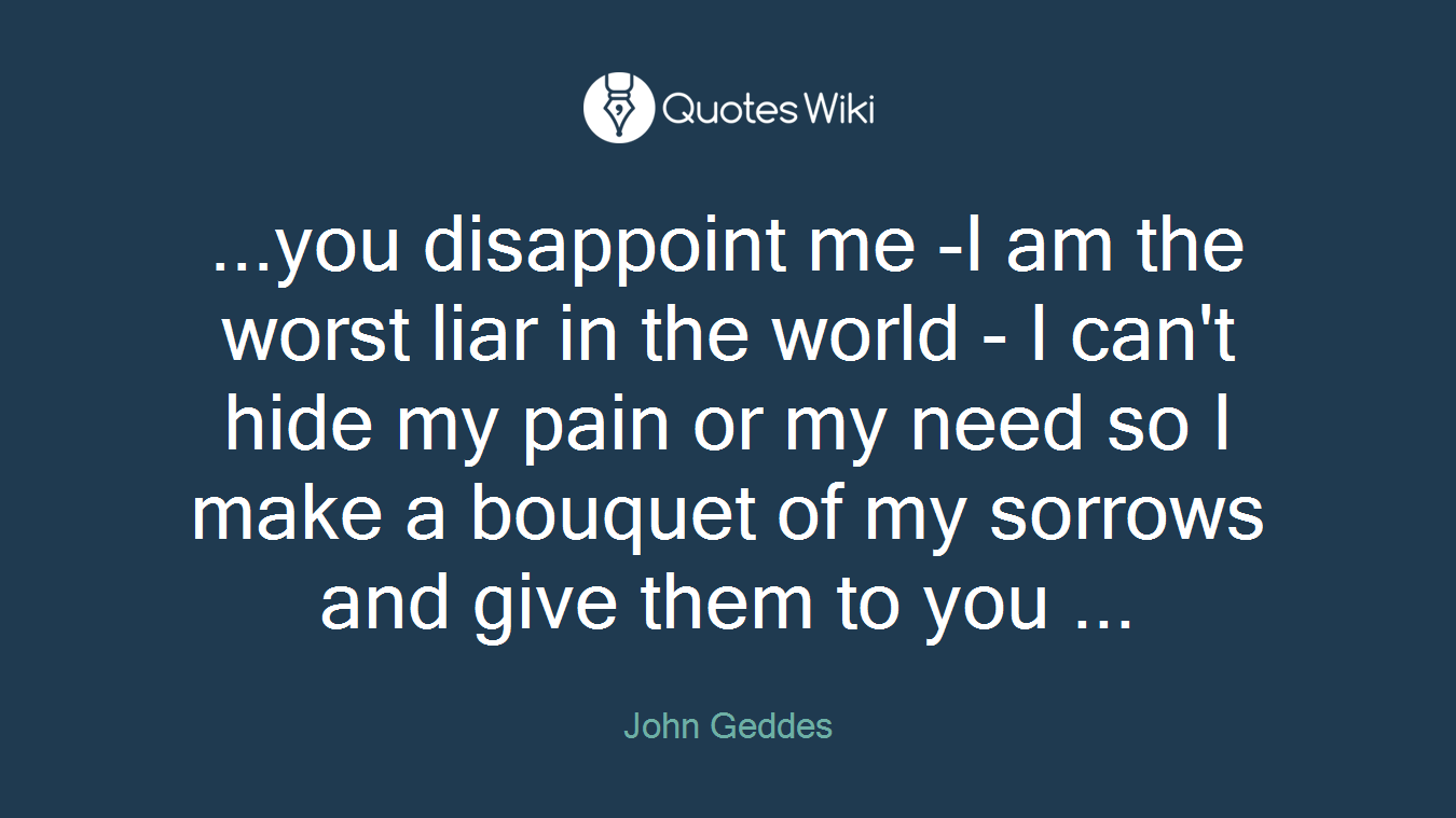 ...you disappoint me -I am the worst liar in the world - I can't hide my pain or my need so I make a bouquet of my sorrows and give them to you ...
