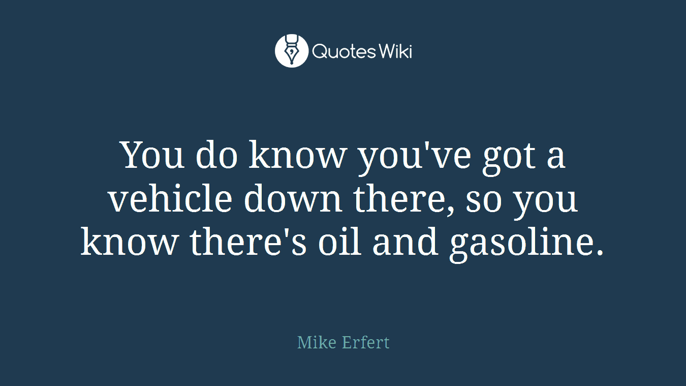 You do know you've got a vehicle down there, so you know there's oil and gasoline.