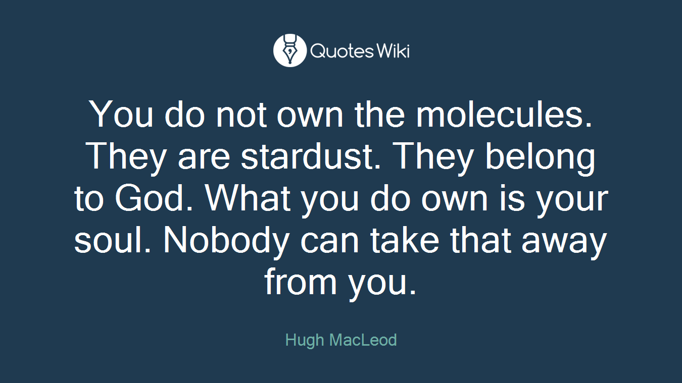 You do not own the molecules. They are stardust. They belong to God. What you do own is your soul. Nobody can take that away from you.