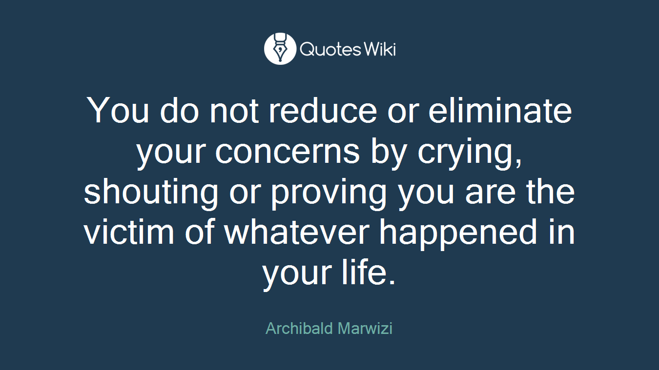 You do not reduce or eliminate your concerns by crying, shouting or proving you are the victim of whatever happened in your life.