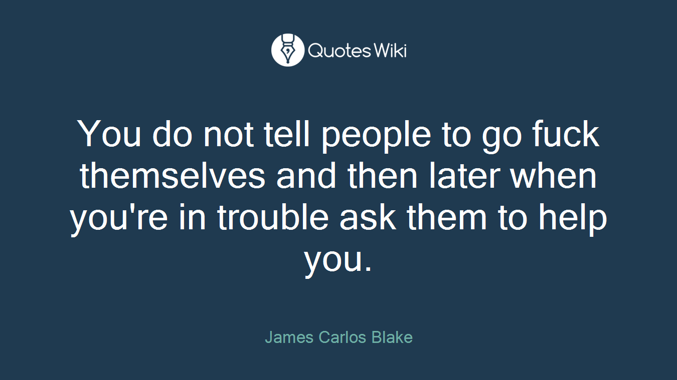You do not tell people to go fuck themselves and then later when you're in trouble ask them to help you.