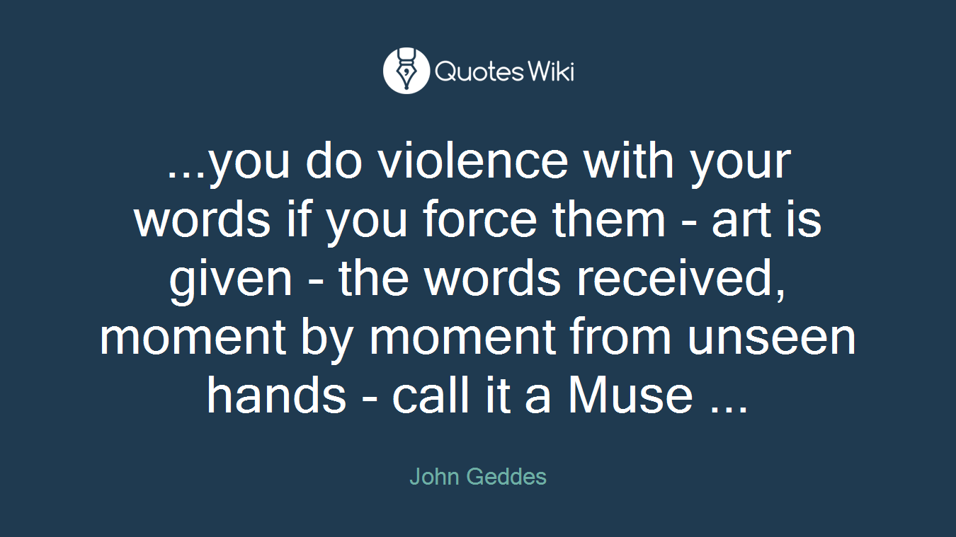 ...you do violence with your words if you force them - art is given - the words received, moment by moment from unseen hands - call it a Muse ...