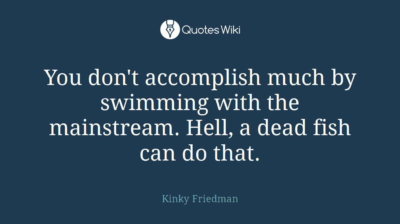 You don't accomplish much by swimming with the mainstream. Hell, a dead fish can do that.
