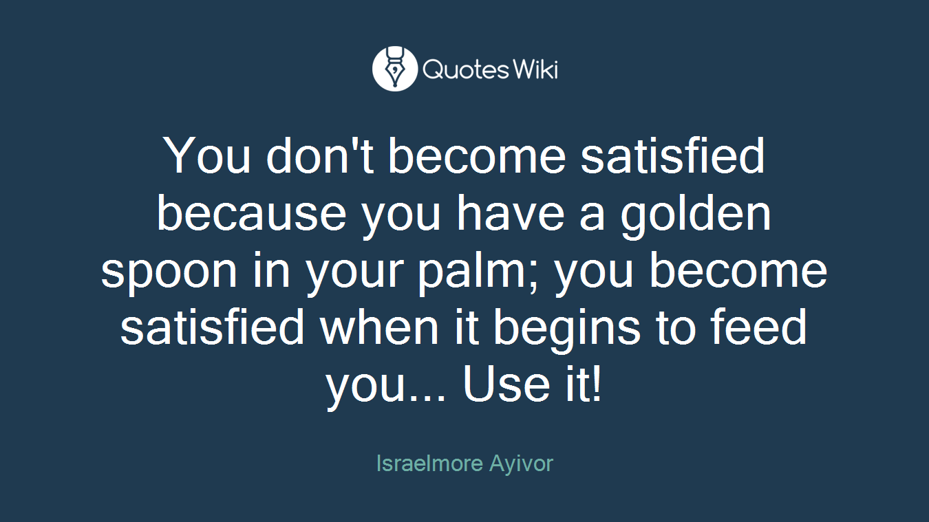 You don't become satisfied because you have a golden spoon in your palm; you become satisfied when it begins to feed you... Use it!