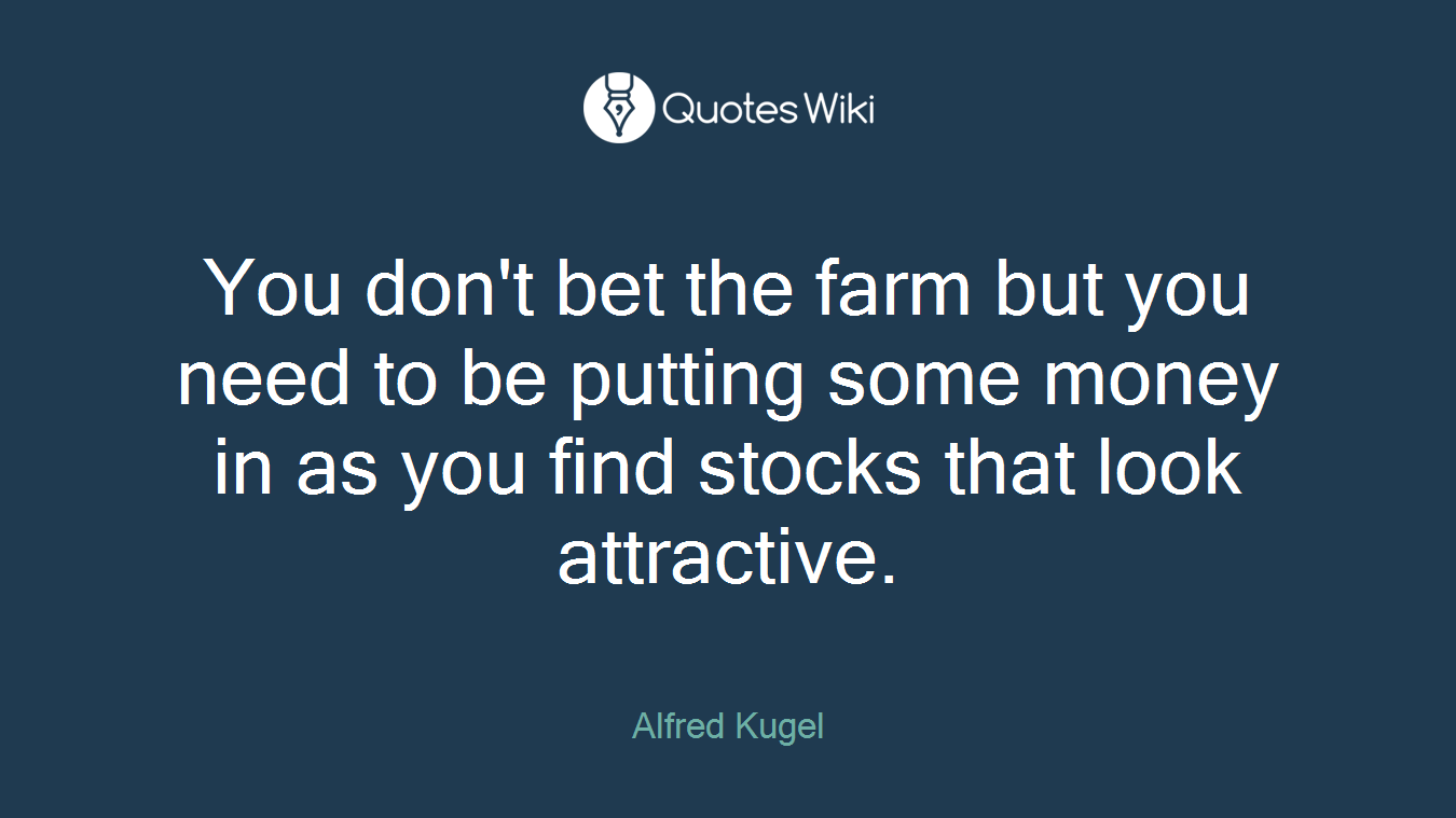 You don't bet the farm but you need to be putting some money in as you find stocks that look attractive.